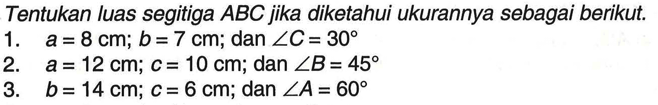 Tentukan luas segitiga  ABC  jika diketahui ukurannya sebagai berikut.1.  a=8 cm; b=7 cm; dan sudut C=30 2.  a=12 cm; c=10 cm; dan sudut B=45 3.  b=14 cm; c=6 cm; dan sudut A=60 