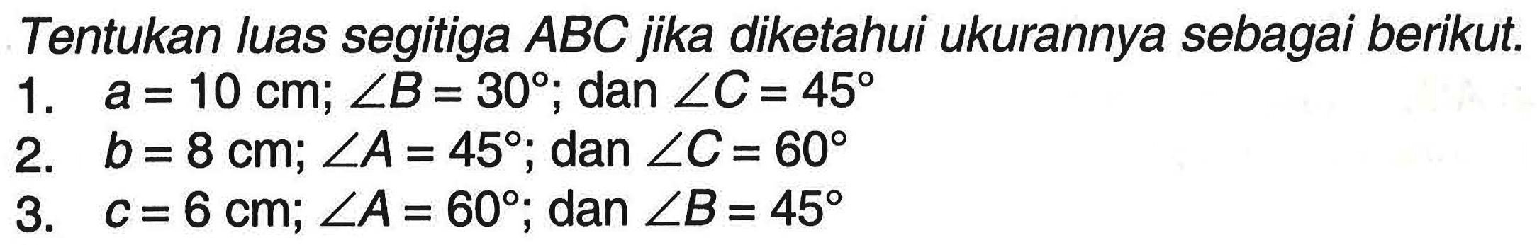 Tentukan luas segitiga ABC jika diketahui ukurannya sebagai berikut. 1. a=10 cm ; sudut B=30 ; dan sudut C=45 2. b=8 cm ; sudut A=45 ; dan sudut C=60 3. c=6 cm ; sudut A=60 ; dan sudut B=45