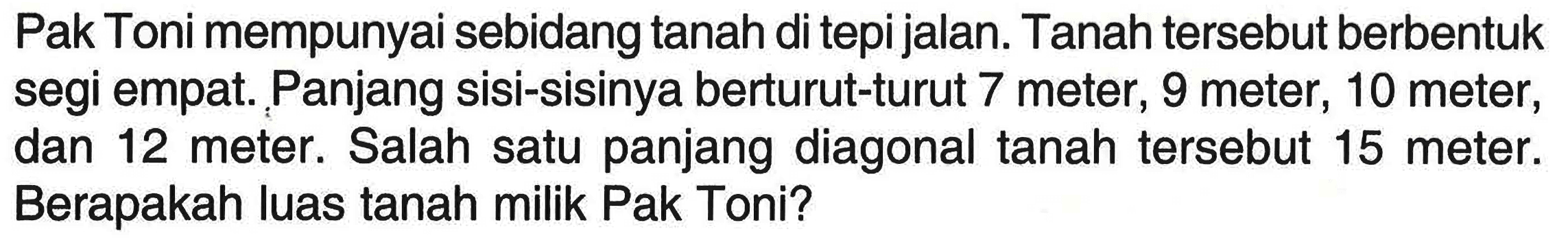 Pak Toni mempunyai sebidang tanah di tepi jalan. Tanah tersebut berbentuk segi empat. Panjang sisi-sisinya berturut-turut 7 meter, 9 meter, 10 meter, dan 12 meter. Salah satu panjang diagonal tanah tersebut 15 meter. Berapakah luas tanah milik Pak Toni?