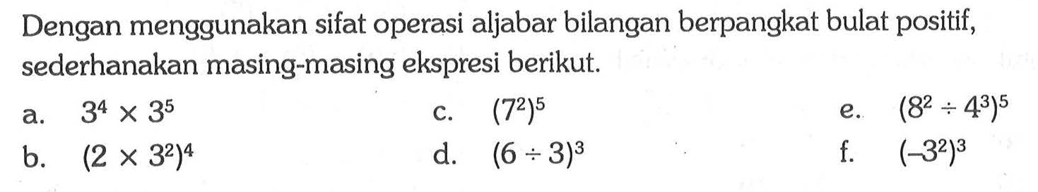 Dengan menggunakan sifat operasi aljabar bilangan berpangkat bulat positif, sederhanakan masing-masing ekspresi berikut. a. 3^4 x 3^5 c. (7^2)^5 e. (8^2 : 4^3)^5 b. (2 x 3^2)^4 d. (6 : 3)^3 f. (-3^2)^3