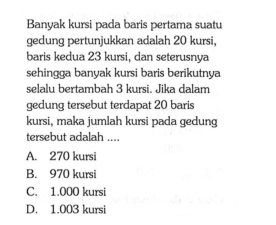 Banyak kursi pada baris pertama suatu gedung pertunjukkan adalah 20 kursi, baris kedua 23 kursi, dan seterusnya sehingga banyak kursi baris berikutnya selalu bertambah 3 kursi Jika dalam gedung tersebut terdapat 20 baris kursi, maka jumlah kursi pada gedung tersebut adalah .... A. 270 kursi B. 970 kursi C. 1.000 kursi D. 1.003 kursi