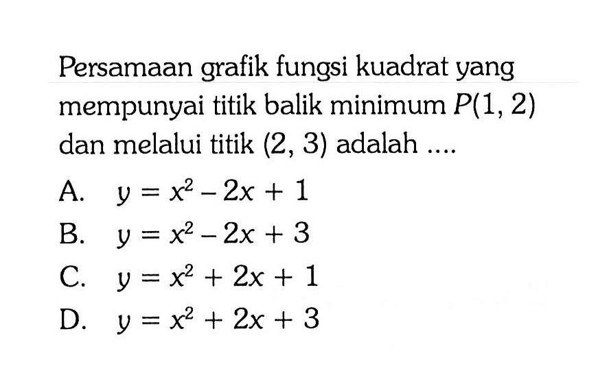 Persamaan grafik fungsi kuadrat yang mempunyai titik balik minimum P(1, 2) dan melalui titik (2, 3) adalah.... A. y = x^2 - 2x + 1 B. y = x^2 - 2x + 3 C. y = x^2 + 2x + 1 D. y = x^2 + 2x + 3