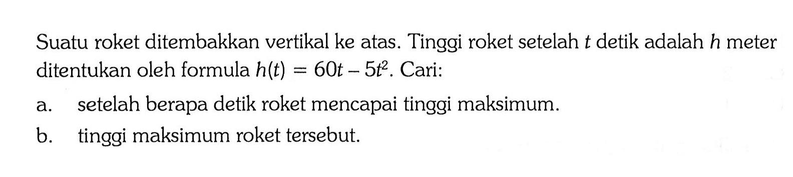 Suatu roket ditembakkan vertikal ke atas. Tinggi roket setelah t detik adalah h meter ditentukan oleh formula h(t) = 60t - 5t^2. Cari: a. setelah berapa detik roket mencapai tinggi maksimum. b. tinggi maksimum roket tersebut.