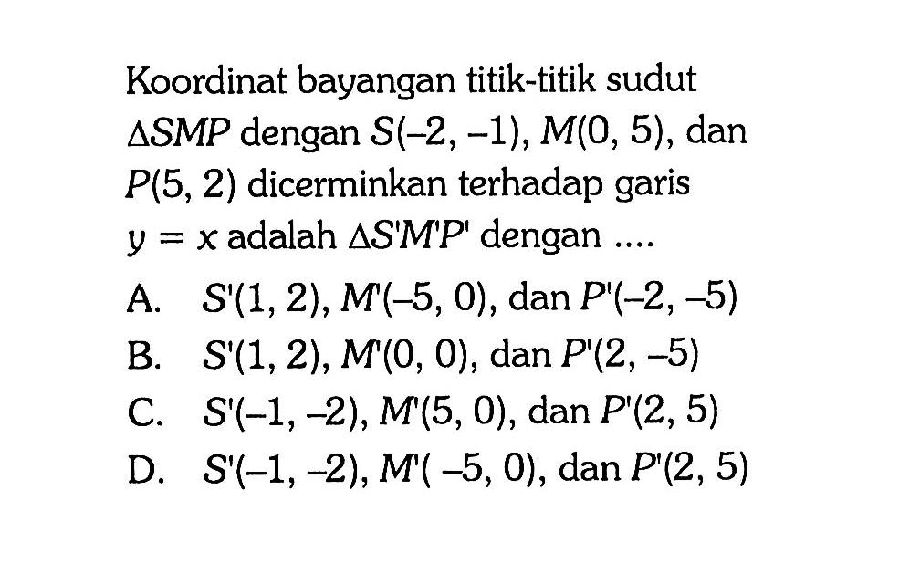 Koordinat bayangan titik-titik sudut segitiga SMP dengan S(-2, -1), M(0, 5), dan P(5, 2) dicerminkan terhadap garis y=x adalah segitiga S'M'P' dengan ....