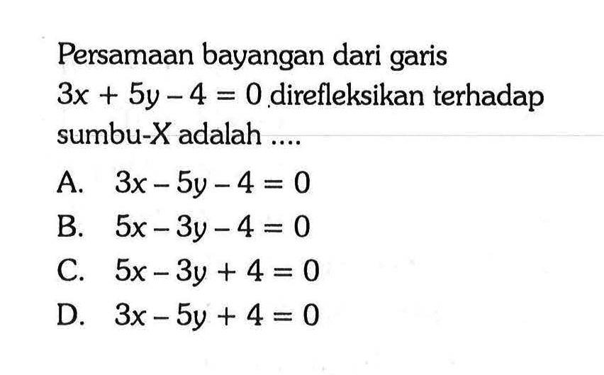 Persamaan bayangan dari garis  3x+5y-4=0  direfleksikan terhadap sumbu-X  adalah ....