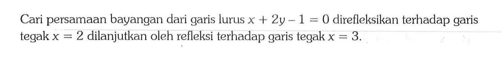 Cari persamaan bayangan dari garis lurus x+2y-1=0 direfleksikan terhadap garis tegak x=2 dilanjutkan oleh refleksi terhadap garis tegak x=3. 