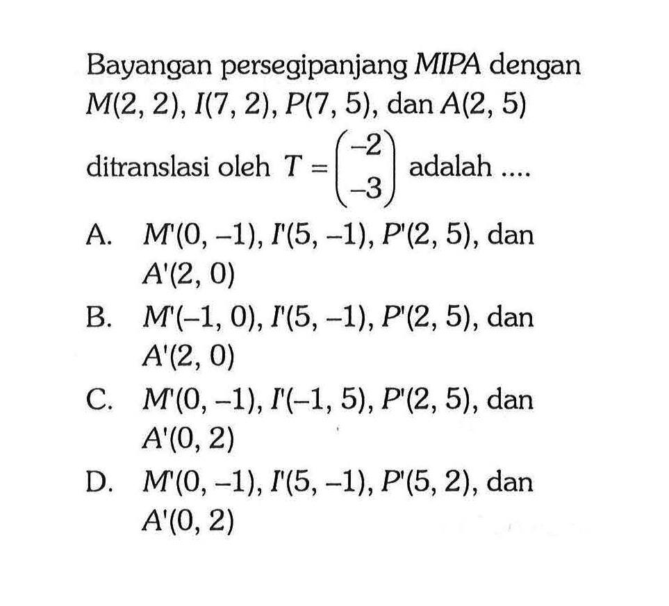 Bayangan persegipanjang MIPA dengan M(2,2), I(7,2), P(7,5), dan A(2,5) ditranslasi oleh T=(-2 -3) adalah .... 