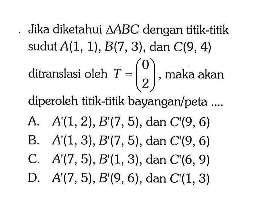 Jika diketahui segitiga ABC dengan titik-titik sudut A(1,1), B(7,3), dan C(9,4) ditranslasi oleh T=(0  2), maka akan diperoleh titik-titik bayangan/peta ....