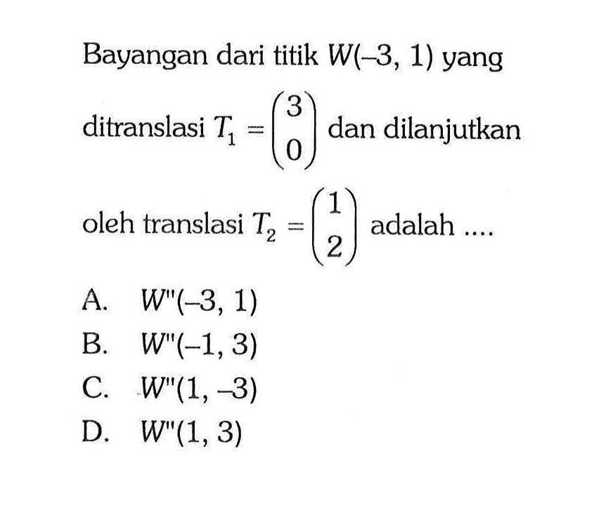 Bayangan dari titik W(-3,1) yang ditranslasi T1=(3 0) dan dilanjutkan oleh translasi T2=(1 2) adalah ....
