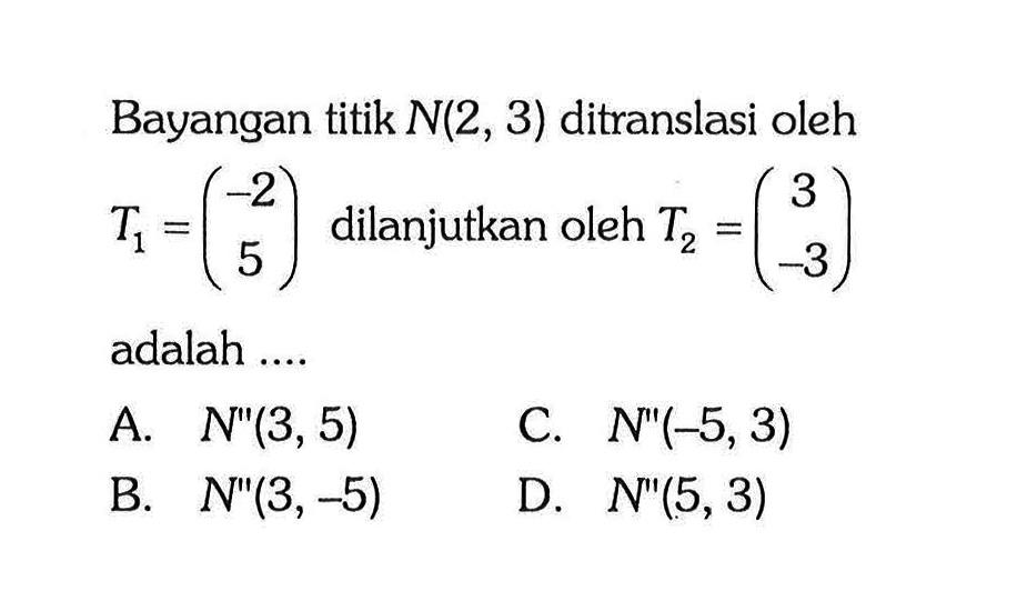 Bayangan titik  N(2,3)  ditranslasi oleh  T1=(-2  5)  dilanjutkan oleh  T2=(3  -3)  adalah ....