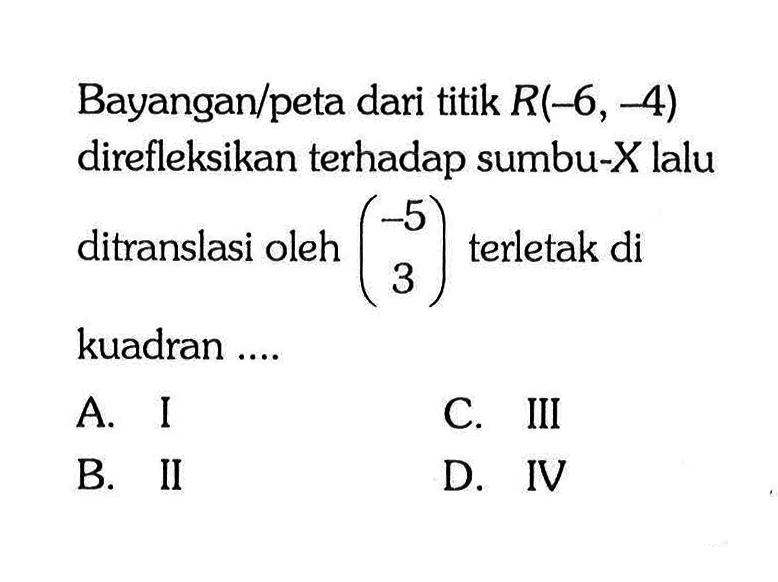 Bayangan/peta dari titik R (-6, -4) direfleksikan terhadap sumbu-X lalu ditranslasi oleh (-5 3) terletak di kuadran ....