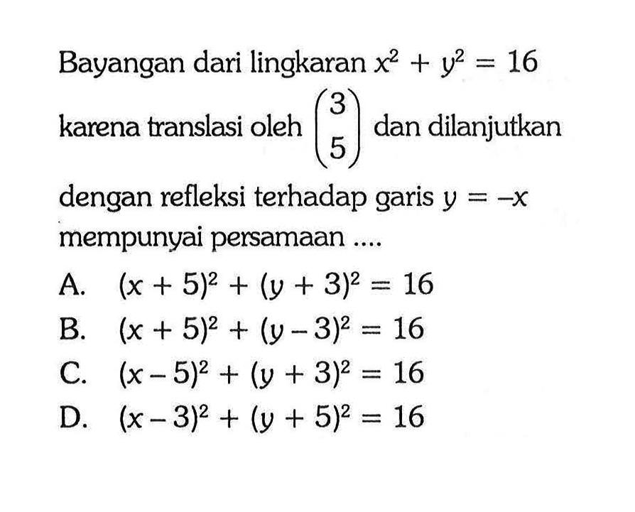 Bayangan dari lingkaran x^2+y^2=16 karena translasi oleh (3 5) dan dilanjutkan dengan refleksi terhadap garis y=-x mempunyai persamaan....