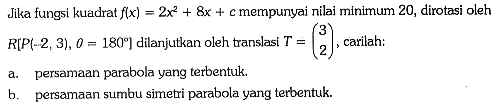 Jika fungsi kuadrat f(x)=2x^2+8x+c mempunyai nilai minimum 20, dirotasi oleh R[P(-2,3), theta=180] dilanjutkan oleh translasi T=(3 2), carilah:
a. persamaan parabola yang terbentuk.
b. persamaan sumbu simetri parabola yang terbentuk.