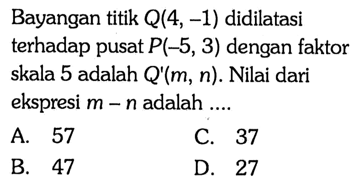 Bayangan titik Q(4, -1) didilatasi terhadap pusat P(-5, 3) dengan faktor skala 5 adalah Q'(m, n). Nilai dari ekspresi m-n adalah .... 