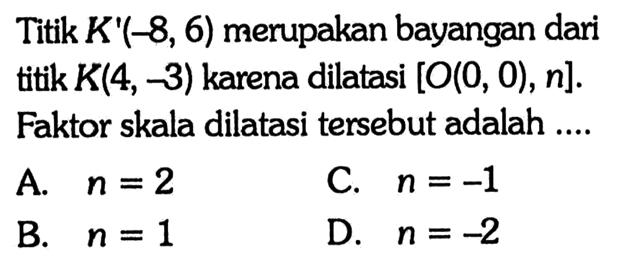 Titik K'(-8,6) merupakan bayangan dari titik K(4,-3) karena dilatasi [O(0,0), n]. Faktor skala dilatasi tersebut adalah ....