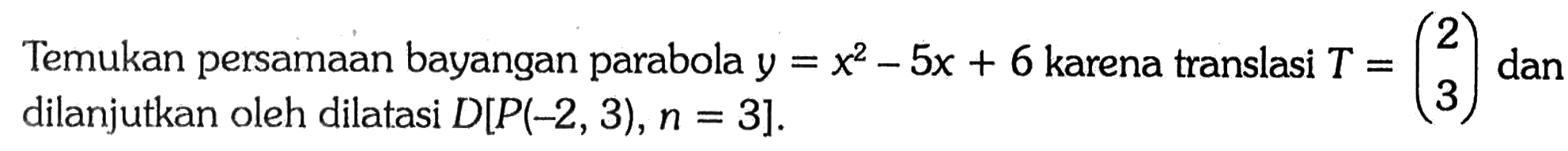 Temukan persamaan bayangan parabola y=x^2-5x+6  karena translasi T=(2  3) dan dilanjutkan oleh dilatasi D[P(-2,3), n=3] 