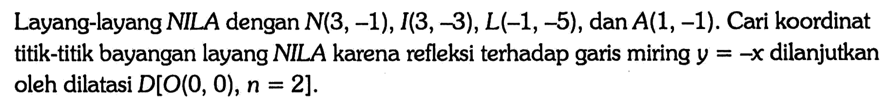 Layang-layang NILA dengan N(3,-1), I(3,-3), L(-1,-5) , dan  A(1,-1) . Cari koordinat titik-titik bayangan layang NILA karena refleksi terhadap garis miring  y=-x  dilanjutkan oleh dilatasi  D[O(0,0), n=2]