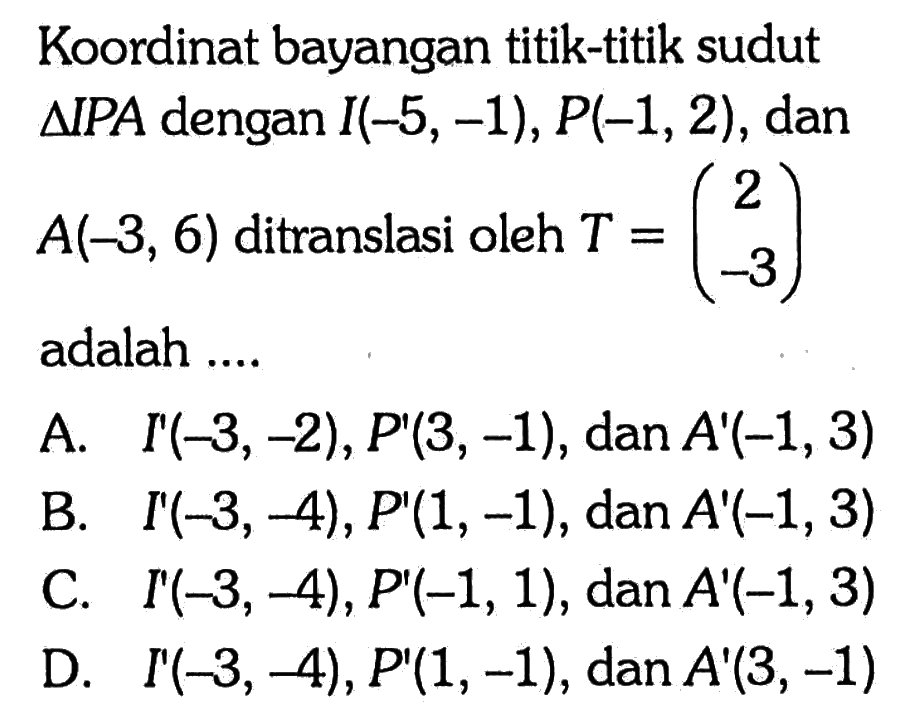 Koordinat bayangan titik-titik sudut segitiga IPA dengan I(-5,-1), P(-1,2), dan A(-3,6) ditranslasi oleh T=(2  -3) adalah ....