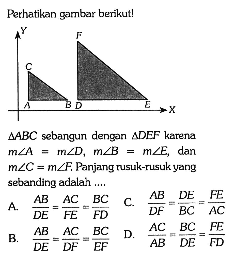 Perhatikan gambar berikut! segitiga A B C  sebangun dengan  segitiga D E F  karena  m sudut A=m sudut D, m sudut B=m sudut E , dan  m sudut C=m sudut F . Panjang rusuk-rusuk yang sebanding adalah ....