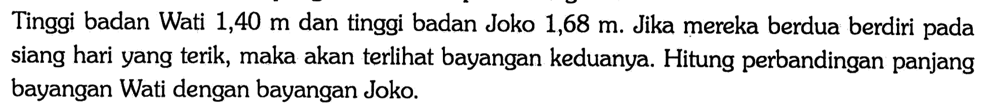 Tinggi badan Wati 1,40 m dan tinggi badan Joko 1,68 m. Jika mereka berdua berdiri pada siang hari yang terik, maka akan terlihat bayangan keduanya. Hitung perbandingan panjang bayangan Wati dengan bayangan Joko.