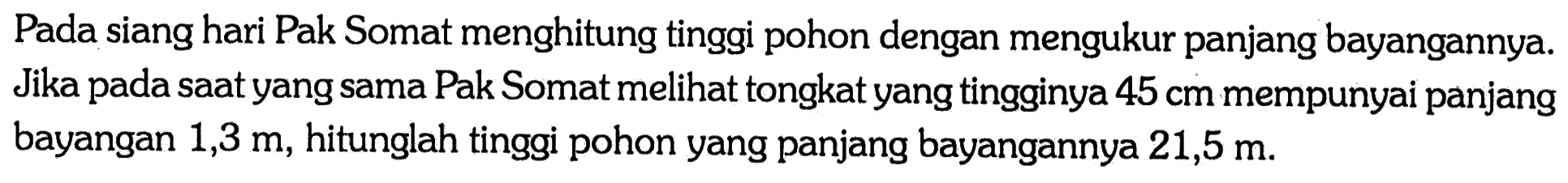 Pada siang hari Pak Somat menghitung tinggi pohon dengan mengukur panjang bayangannya. Jika pada saat yang sama Pak Somat melihat tongkat yang tingginya 45 cm mempunyai panjang bayangan 1,3 m, hitunglah tinggi pohon yang panjang bayangannya 21,5 m.