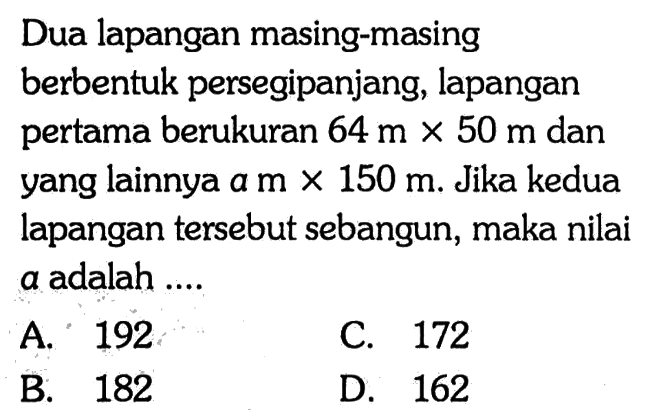 Dua lapangan masing-masing berbentuk persegipanjang, lapangan pertama berukuran 64 m x 50 m dan yang lainnya a m x 150 m. Jika kedua lapangan tersebut sebangun, maka nilai a adalah .... 