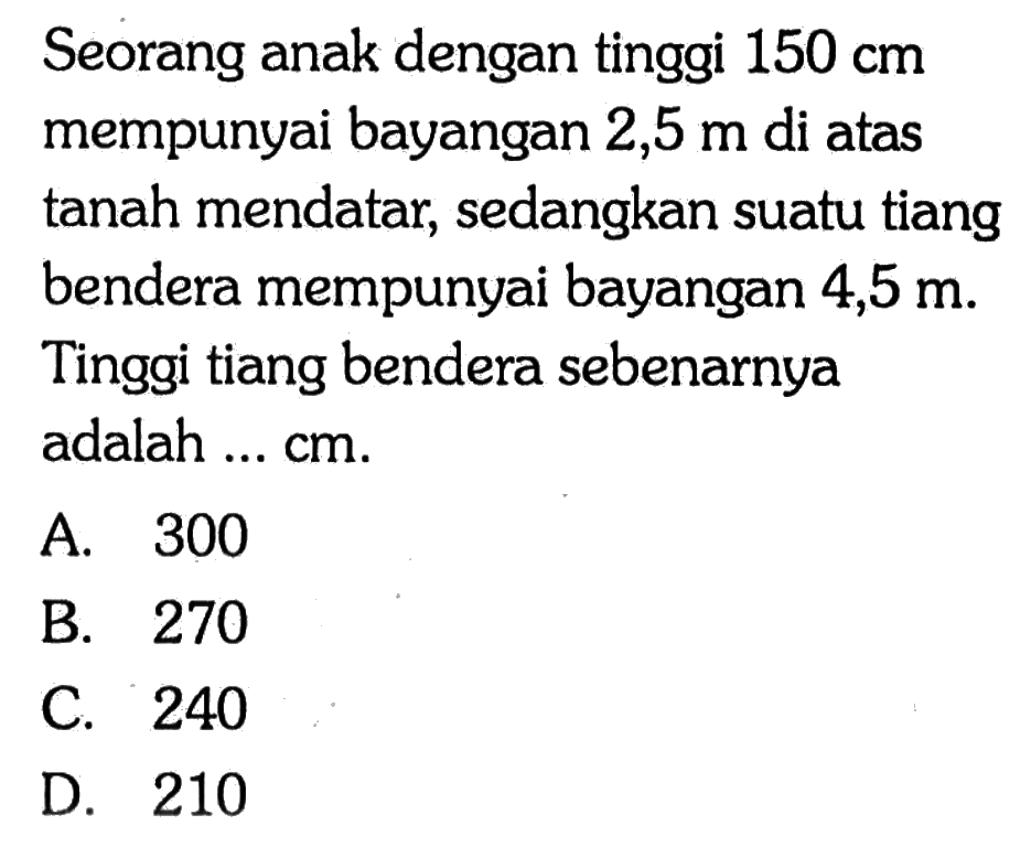 Seorang anak dengan tinggi  150 cm  mempunyai bayangan  2,5 m  di atas tanah mendatar, sedangkan suatu tiang bendera mempunyai bayangan  4,5 m . Tinggi tiang bendera sebenarnya adalah ...  cm .