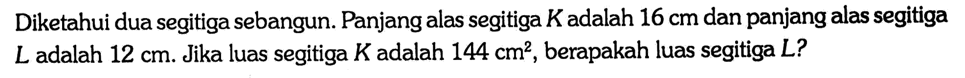 Diketahui dua segitiga sebangun. Panjang alas segitiga K adalah 16 cm dan panjang alas segitiga L adalah 12 cm. Jika luas segitiga K adalah 144 cm^2, berapakah luas segitiga L? 