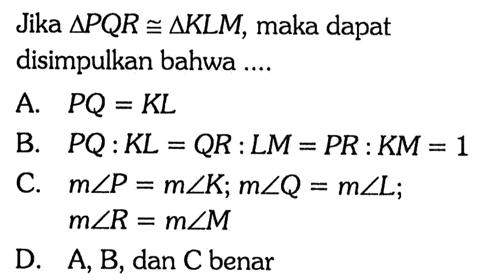 Jika  segitiga P Q R kongruen segitiga K L M , maka dapat disimpulkan bahwa ....A.  P Q=K L 
B.  P Q: K L=Q R: L M=P R: K M=1 
C.  m sudut P=m sudut K ; m sudut Q=m sudut L ;  m sudut R=m sudut M 
D.  A, B , dan C benar