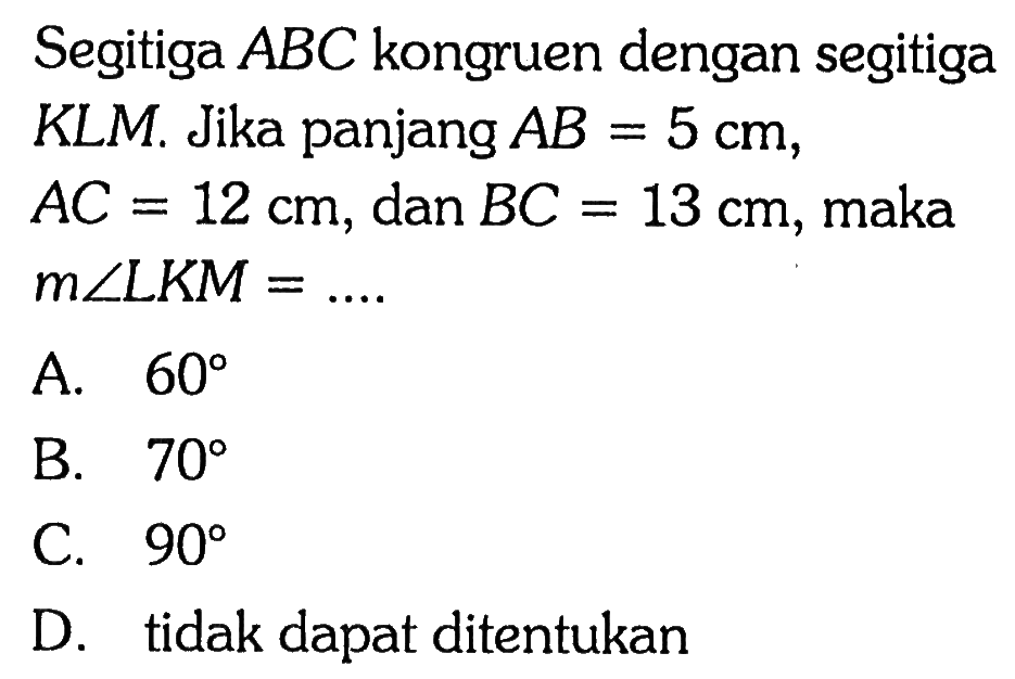 Segitiga  ABC  kongruen dengan segitiga KLM. Jika panjang  AB=5 cm ,  AC=12 cm, dan  BC=13 cm , maka  m sudut LKM=... . A.  60 B.  70 C.  90 D. tidak dapat ditentukan