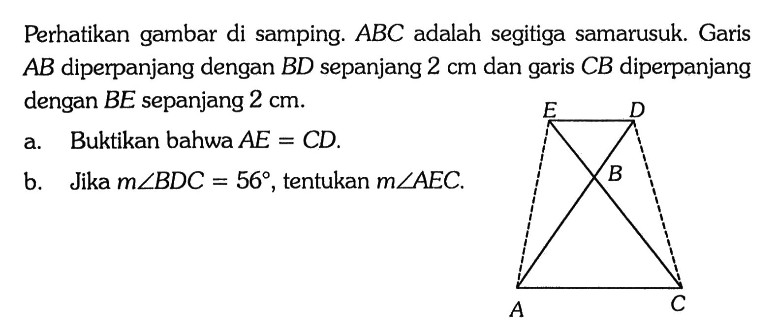 Perhatikan gambar di samping.  ABC  adalah segitiga samarusuk. Garis  AB  diperpanjang dengan  BD  sepanjang  2 cm  dan garis  CB  diperpanjang dengan BE sepanjang  2 cm .a. Buktikan bahwa  AE=CD .b. Jika  m sudut BDC=56 , tentukan m sudut AEC. E D B A C 