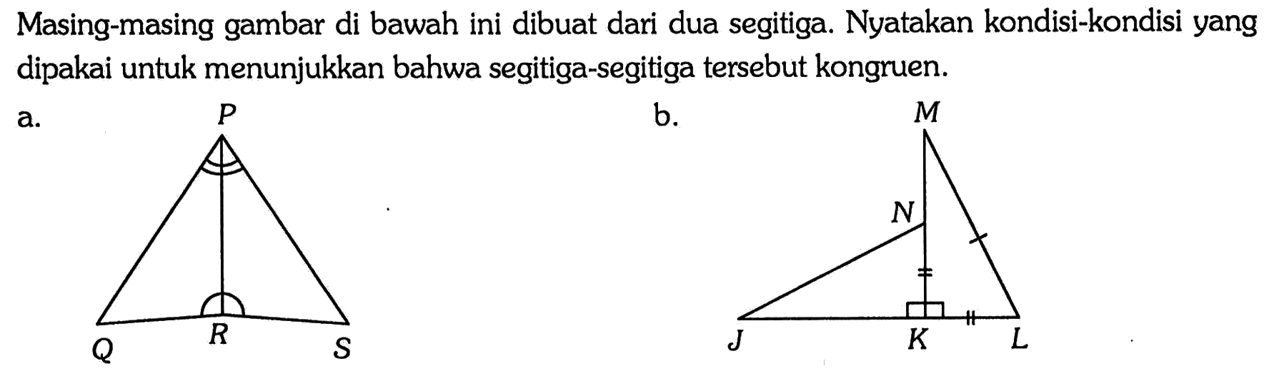 Masing-masing gambar di bawah ini dibuat dari dua segitiga. Nyatakan kondisi-kondisi yang dipakai untuk menunjukkan bahwa segitiga-segitiga tersebut kongruen.
a. P Q R S  
b. K L M N J