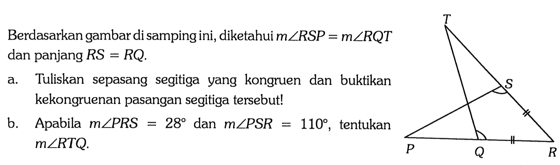 Berdasarkan gambar di samping ini, diketahui m sudut RSP=m sudut RQT dan panjang RS=RQ 
a. Tuliskan sepasang segitiga yang kongruen dan buktikan kekongruenan pasangan segitiga tersebut!
b. Apabila m sudut PRS=28 dan m sudut PSR=110, tentukan m sudut RTQ.
PQRST