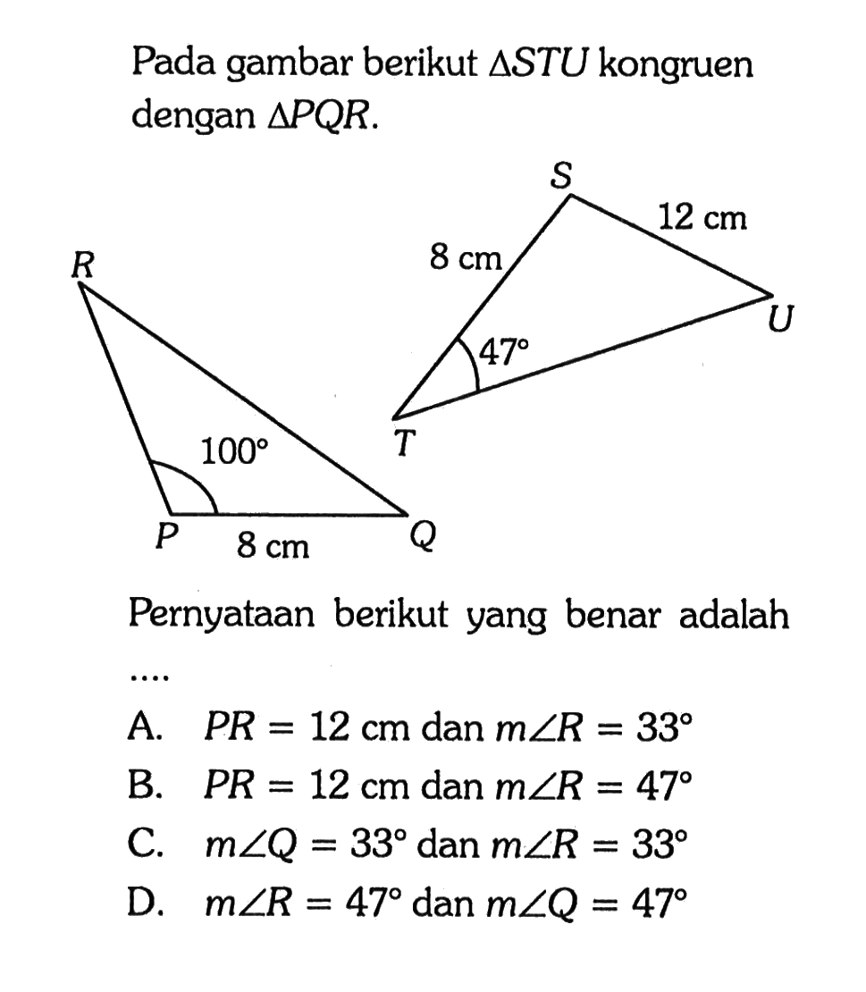 Pada gambar berikut  segitiga STU kongruen dengan segitiga PQR.S 12 cm U 8 cm 47 T R P 100 8 cm QPernyataan berikut yang benar adalahA. PR = 12 cm dan m sudut R = 33 
B. PR = 12 cm dan m sudut R = 47 
C. m sudut Q = 33 dan m sudut R = 33 
D. m sudut R = 47 dan m sudut Q = 47 