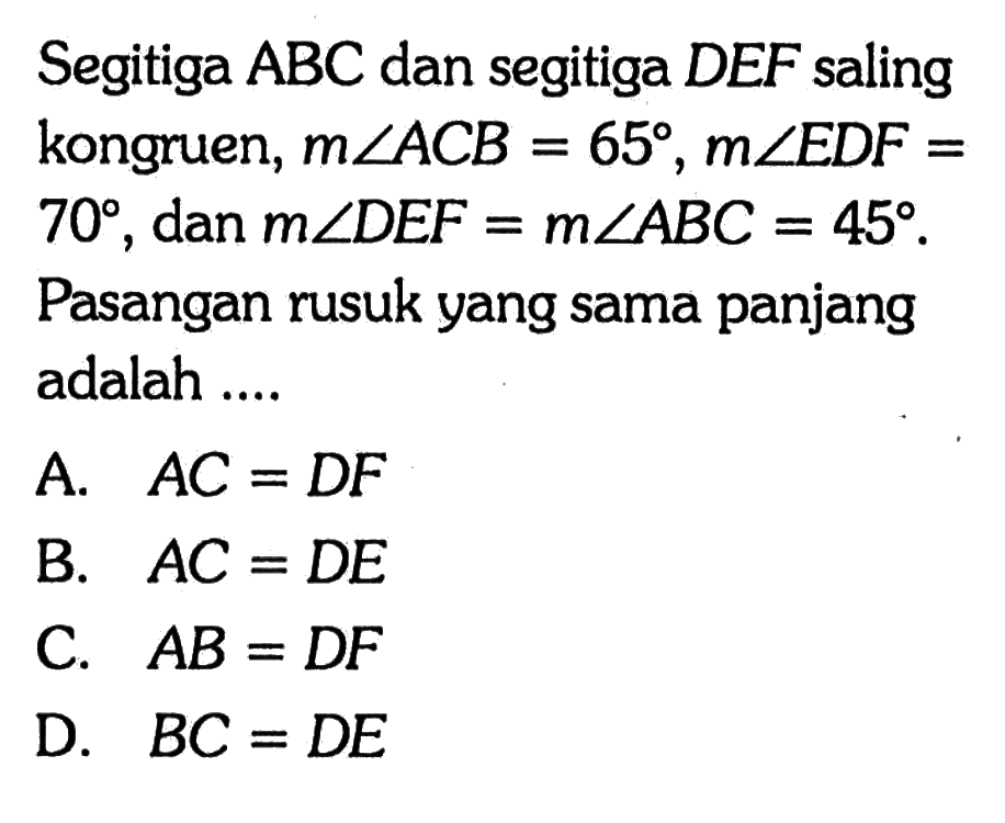 Segitiga ABC dan segitiga DEF saling kongruen, m sudut ACB=65, m sudut EDF= 70, dan m sudut DEF=m sudut ABC=45. Pasangan rusuk yang sama panjang adalah .... A. AC=DF B. AC=DE C. AB=DF D. BC=DE