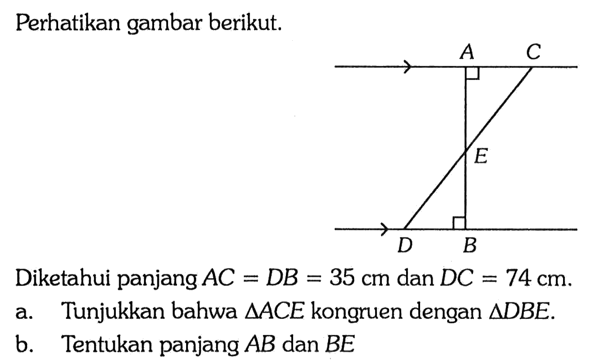 Perhatikan gambar berikut.Diketahui panjang AC=DB=35 cm dan DC=74 cm.a. Tunjukkan bahwa segitiga ACE kongruen dengan segitiga DBE.b. Tentukan panjang AB dan BE