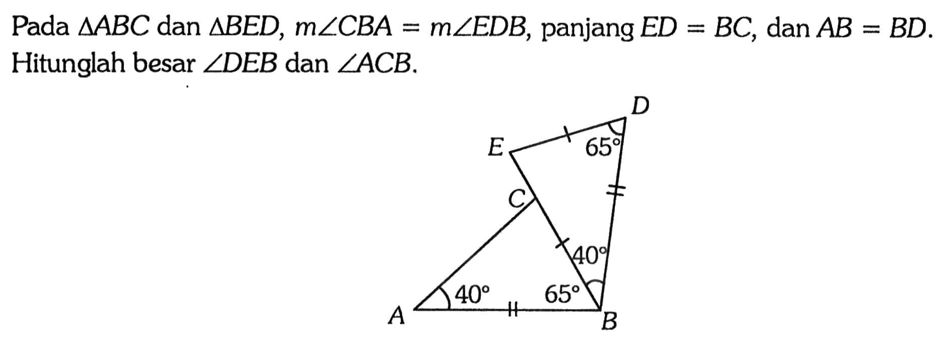 Pada  segitiga ABC  dan  segitiga BED, m sudut CBA=m sudut EDB, panjang  ED=BC, dan AB=BD. Hitunglah besar  sudut DEB  dan  sudut ACB. A B C D E 65 65 40 40