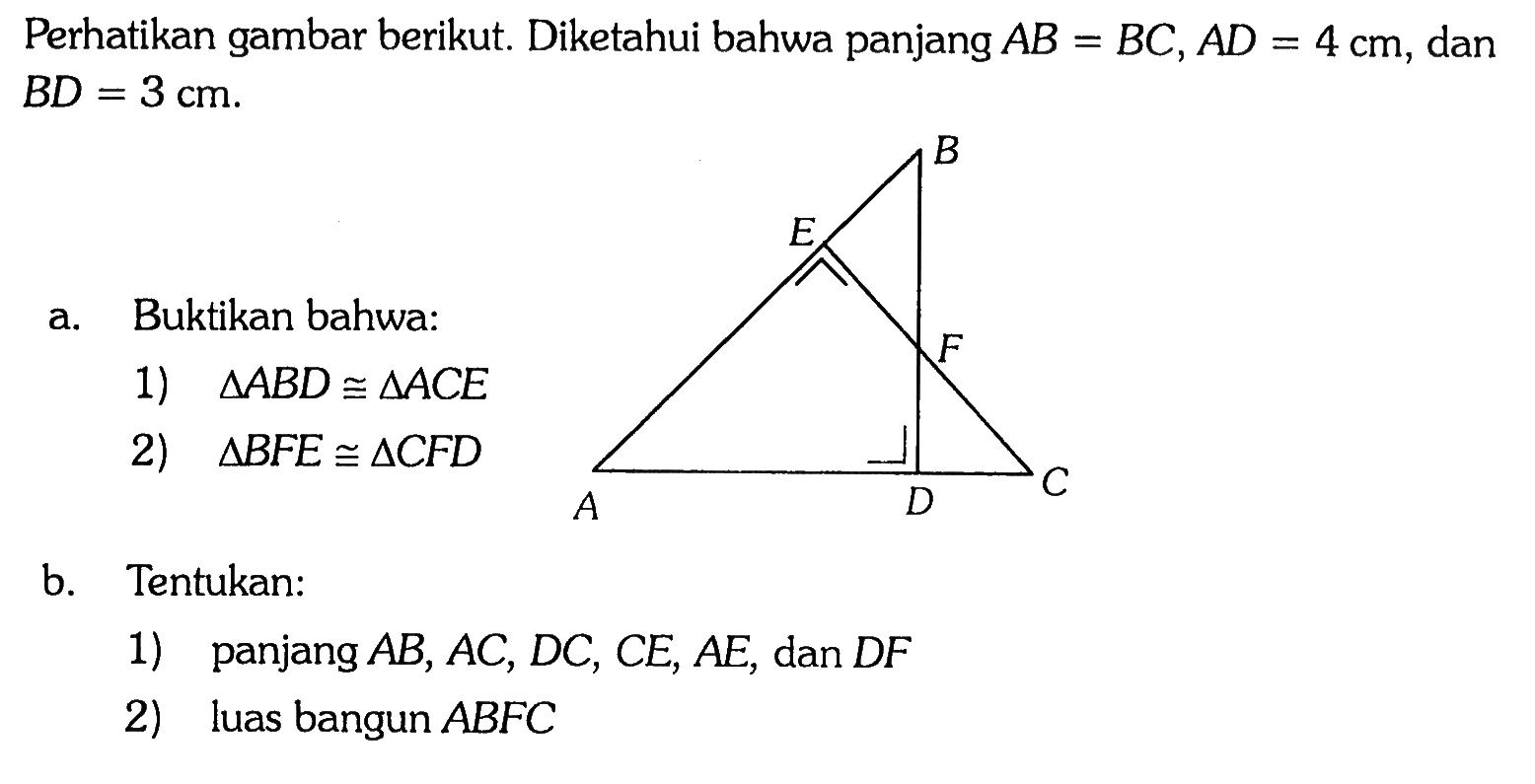 Perhatikan gambar berikut. Diketahui bahwa panjang  AB=BC, AD=4 cm , dan  BD=3 cm . a. Buktikan bahwa: 1)  segitiga ABD kongruen segitiga ACE  2)  segitiga BFE kongruen segitiga CFD b. Tentukan: 1) panjang  AB, AC, DC, CE, AE , dan  DF  2) luas bangun  ABFC 