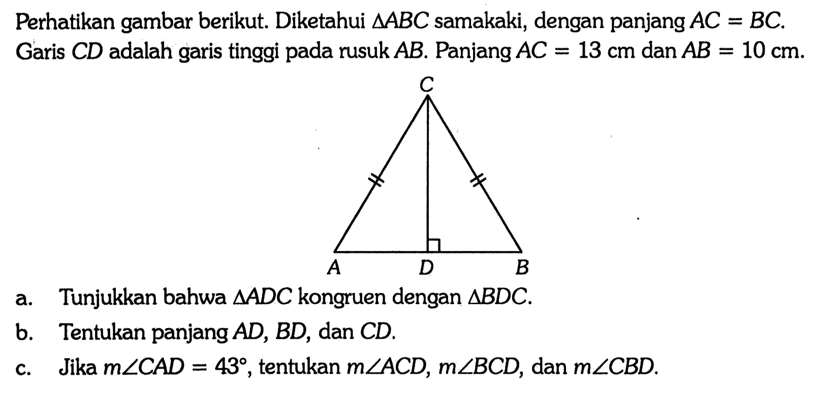 Perhatikan gambar berikut. Diketahui segitiga ABC samakaki, dengan panjang AC=BC. Garis CD adalah garis tinggi pada rusuk AB. Panjang AC=13 cm dan AB=10 cm.a. Tunjukkan bahwa segitiga ADC kongruen dengan segitiga BDC.b. Tentukan panjang AD, BD, dan CD.c. Jika m sudut CAD=43, tentukan m sudut ACD, m sudut BCD, dan m sudut CBD.