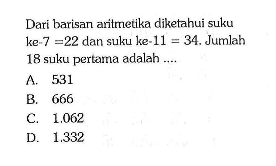 Dari barisan aritmetika diketahui suku ke-7 = 22 dan suku ke-11 = 34. Jumlah 18 suku pertama adalah ... A. 531 B. 666 C 1.062 D. 1.332