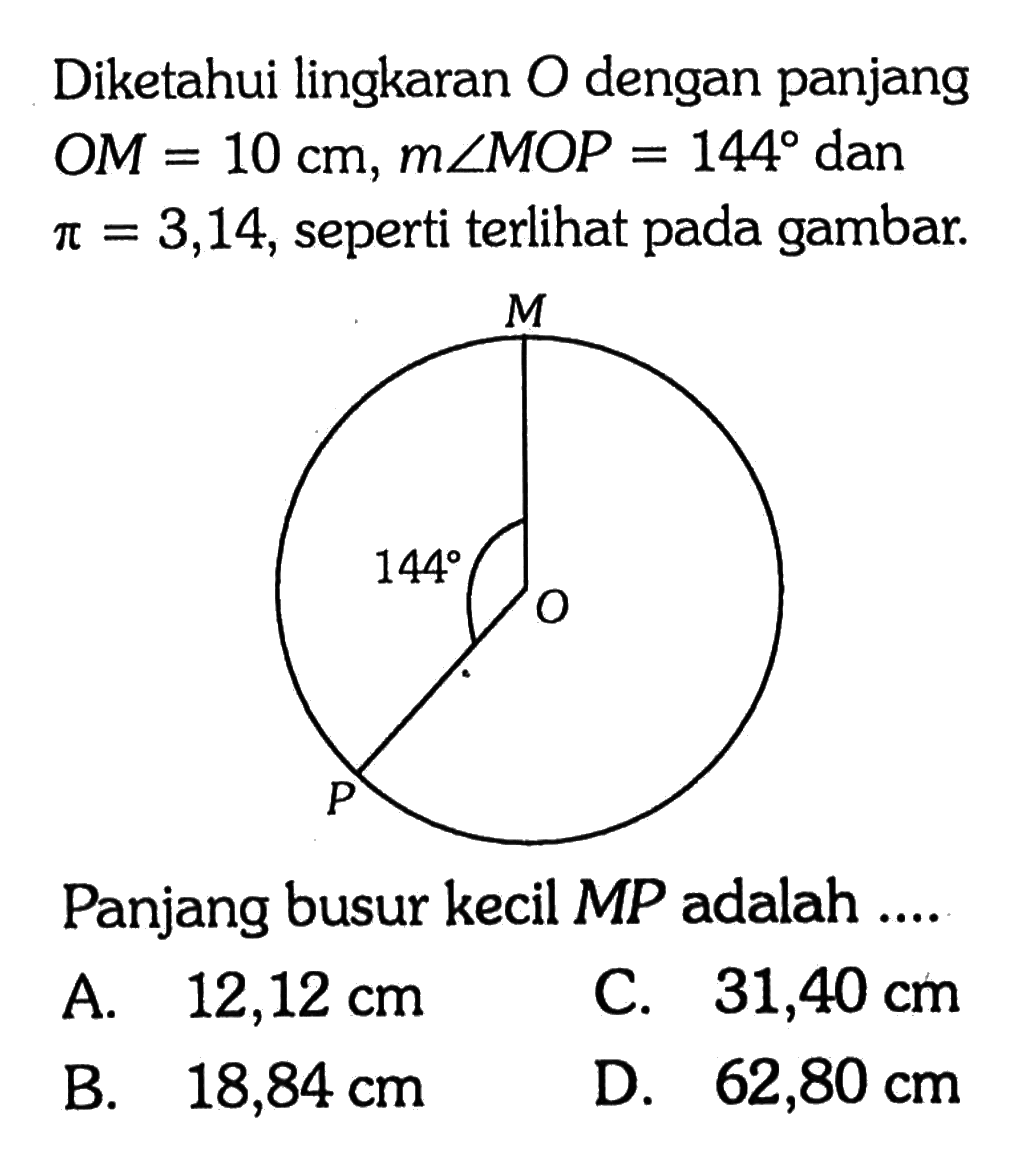 Diketahui lingkaran  O  dengan panjang  OM=10 cm, m sudut MOP=144 dan pi=3,14 , seperti terlihat pada gambar.M 144 O P Panjang busur kecil MP adalah .... 