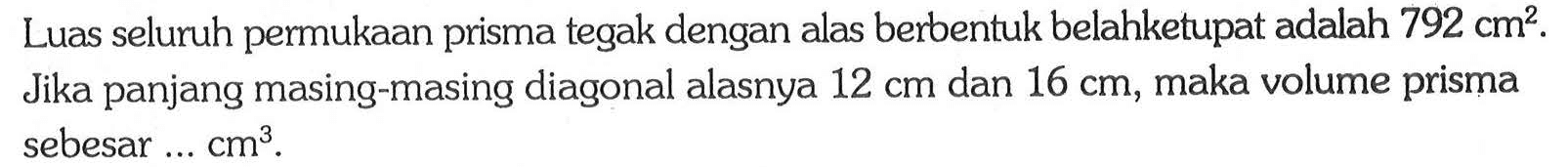 Luas seluruh permukaan prisma tegak dengan alas berbentuk belahketupat adalah 792 cm^2. Jika panjang masing-masing diagonal alasnya 12 cm dan 16 cm, maka volume prisma sebesar ... cm^3.