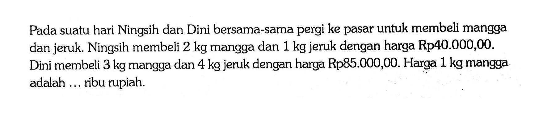 Pada suatu hari Ningsih dan Dini bersama-sama pergi ke pasar untuk membeli mangga dan jeruk. Ningsih membeli 2 kg mangga dan 1 kg jeruk dengan harga Rp40.000,00. Dini membeli 3 kg mangga dan 4 kg jeruk dengan harga Rp85.000,00. Harga 1 kg mangga adalah ... ribu rupiah.