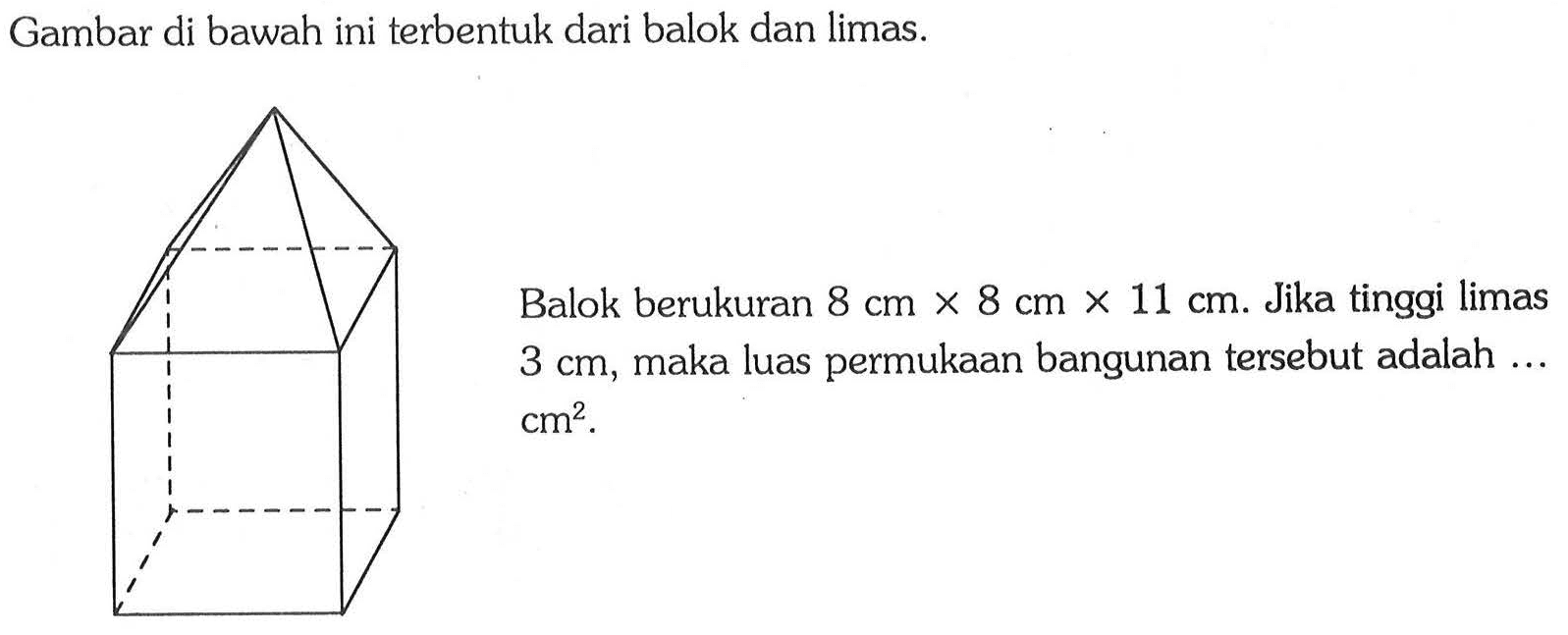 Gambar di bawah ini terbentuk dari balok dan limas.Balok berukuran 8 cm x 8 cm x 11 cm . Jika tinggi limas 3 cm, maka luas permukaan bangunan tersebut adalah ...  cm^2 .