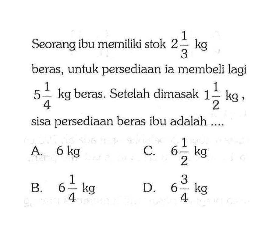 Seorang ibu memiliki stok 2 1/3 kg beras, untuk persediaan ia membeli lagi 5 1/4 kg beras. Setelah dimasak 1 1/2 kg sisa persediaan beras ibu adalah ... A. 6 kg C. 6 1/2 kg B. 6 1/4 kg D. 6 3/4 kg