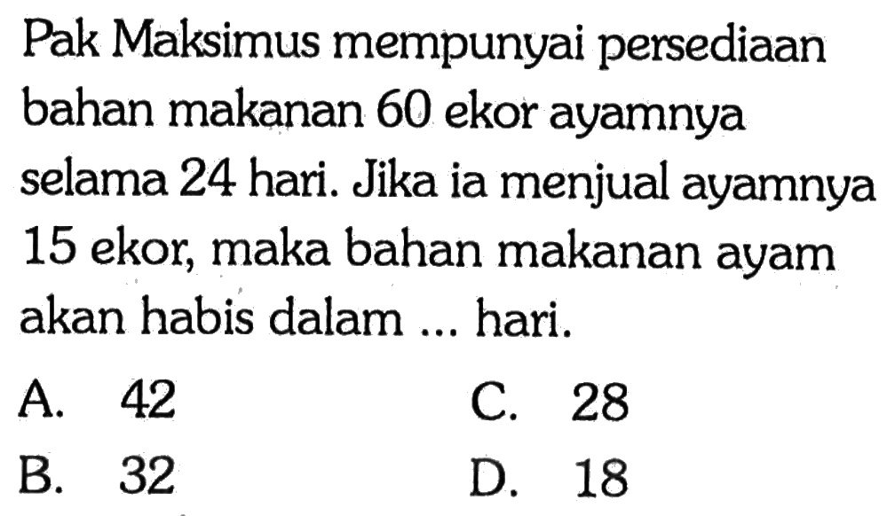 Pak Maksimus mempunyai persediaan bahan makanan 60 ekor ayamnya selama 24 hari. Jika ia menjual ayamnya 15 ekor, maka bahan makanan ayam akan habis dalam ... hari.