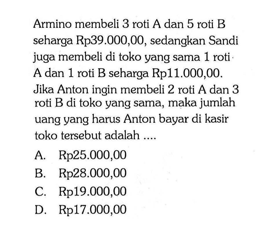 Armino membeli 3 roti A dan 5 roti B seharga Rp39.000,00, sedangkan Sandi juga membeli di toko yang sama 1 roti A dan 1 roti B seharga Rp11.000,00. Jika Anton ingin membeli 2 roti A dan 3 roti B di toko yang sama, maka jumlah uang yang harus Anton bayar di kasir toko tersebut adalah