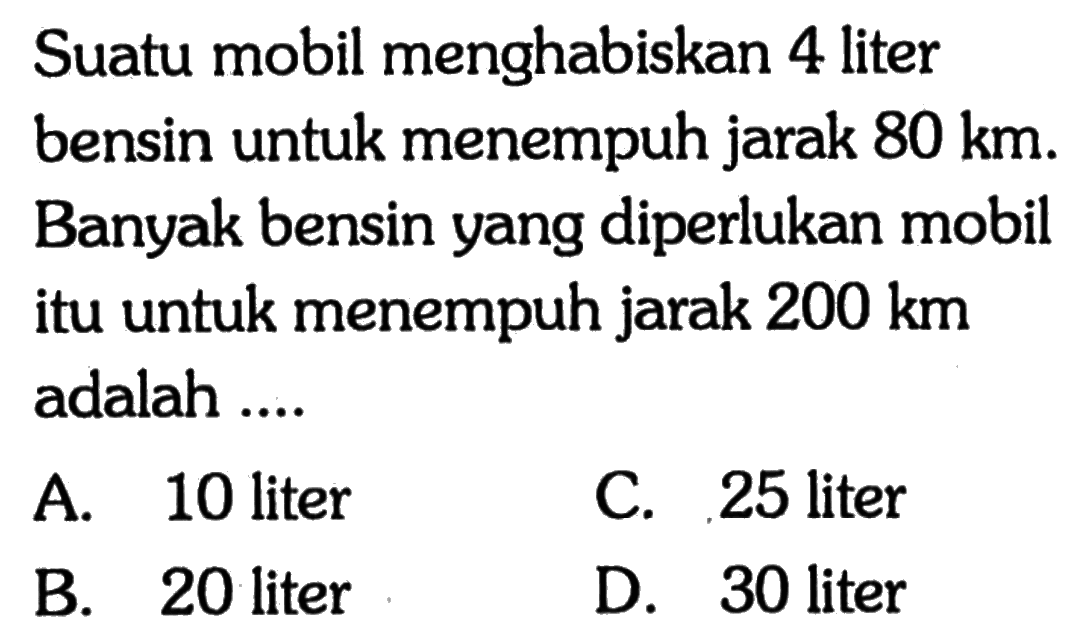 Suatu mobil menghabiskan 4 liter bensin untuk menempuh jarak  80 km . Banyak bensin yang diperlukan mobil itu untuk menempuh jarak  200 km  adalah ....A. 10 literC. 25 literB. 20 literD. 30 liter