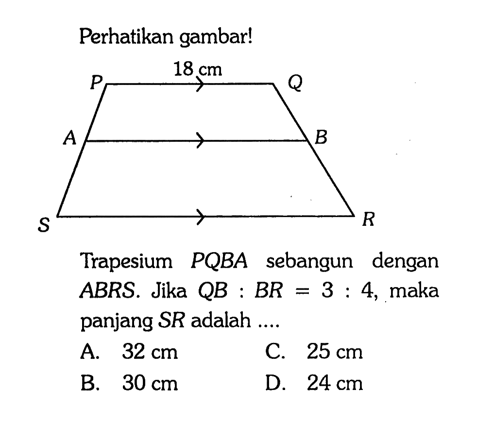 Perhatikan gambar! 18 cm Trapesium PQBA sebangun dengan ABRS. Jika QB:BR=3:4, maka panjang SR adalah .... A. 32 cm C. 25 cm B. 30 cm D. 24 cm