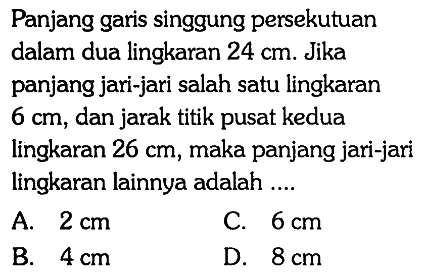 Panjang garis singgung persekutuan dalam dua lingkaran 24 cm. Jika panjang jari-jari salah satu lingkaran 6 cm, dan jarak titik pusat kedua lingkaran 26 cm, maka panjang jari-jari lingkaran lainnya adalah ....